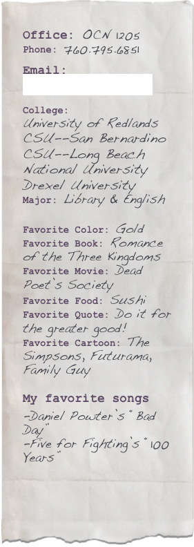 Office: OCN 1205Phone: 760.795.6851

Email: rma@miracosta.edu

College: 
University of Redlands
CSU--San Bernardino
CSU--Long Beach
National University
Drexel University
Major: Library & English

Favorite Color: GoldFavorite Book: Romance of the Three KingdomsFavorite Movie: Dead Poet’s SocietyFavorite Food: Sushi
Favorite Quote: Do it for the greater good!
Favorite Cartoon: The Simpsons, Futurama, Family Guy

My favorite songs
-Daniel Powter’s “Bad Day”
-Five for Fighting’s “100 Years”



